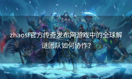 zhaosf官方传奇发布网游戏中的全球解谜团队如何协作？