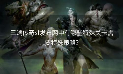 三端传奇sf发布网中有哪些特殊关卡需要特殊策略？