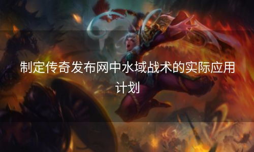 制定传奇发布网中水域战术的实际应用计划