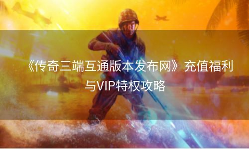 《传奇三端互通版本发布网》充值福利与VIP特权攻略