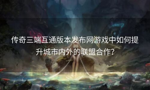 传奇三端互通版本发布网游戏中如何提升城市内外的联盟合作？