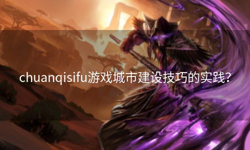 chuanqisifu游戏城市建设技巧的实践？