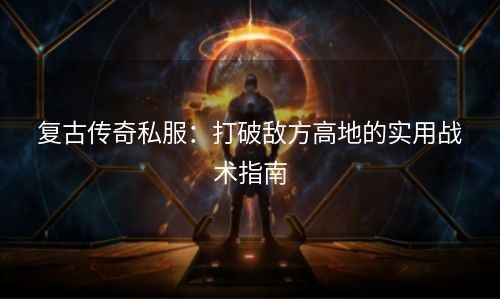 复古传奇私服：打破敌方高地的实用战术指南