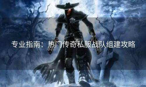 专业指南：热门传奇私服战队组建攻略