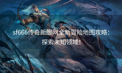sf666传奇新服网全新冒险地图攻略：探索未知领域！