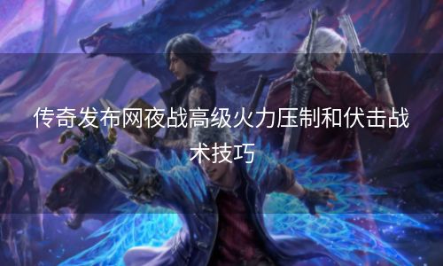 传奇发布网夜战高级火力压制和伏击战术技巧