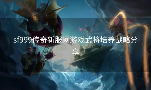 sf999传奇新服网游戏武将培养战略分享