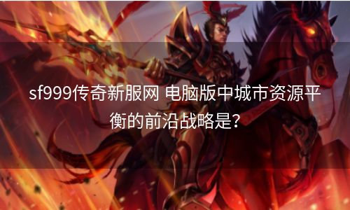 sf999传奇新服网 电脑版中城市资源平衡的前沿战略是？