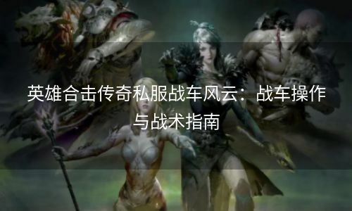 英雄合击传奇私服战车风云：战车操作与战术指南