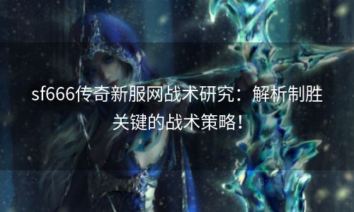 sf666传奇新服网战术研究：解析制胜关键的战术策略！
