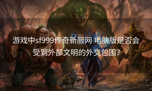 游戏中sf999传奇新服网 电脑版是否会受到外部文明的外交包围？