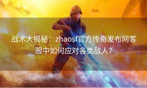战术大揭秘：zhaosf官方传奇发布网客服中如何应对各类敌人？