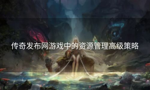传奇发布网游戏中的资源管理高级策略