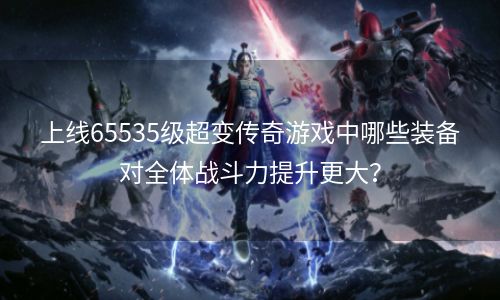 上线65535级超变传奇游戏中哪些装备对全体战斗力提升更大？