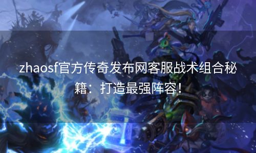 zhaosf官方传奇发布网客服战术组合秘籍：打造最强阵容！