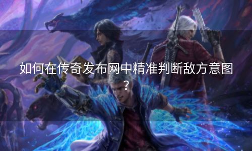 如何在传奇发布网中精准判断敌方意图？