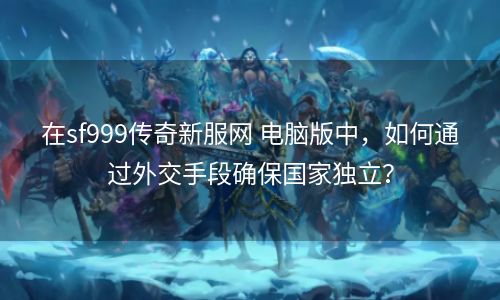 在sf999传奇新服网 电脑版中，如何通过外交手段确保国家独立？
