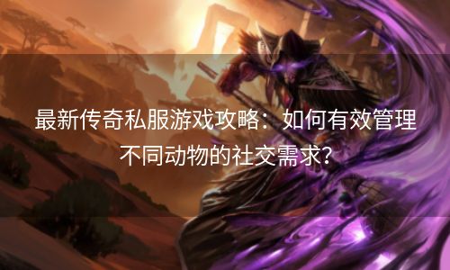 最新传奇私服游戏攻略：如何有效管理不同动物的社交需求？
