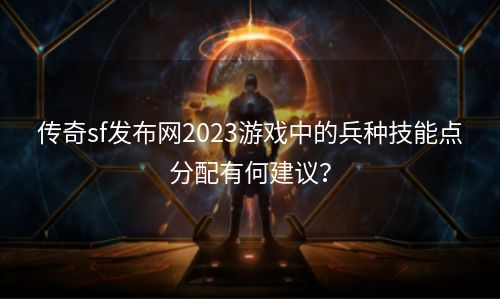 传奇sf发布网2023游戏中的兵种技能点分配有何建议？