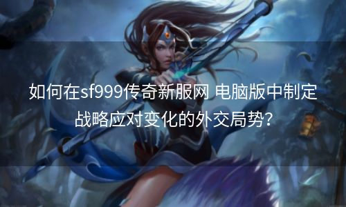 如何在sf999传奇新服网 电脑版中制定战略应对变化的外交局势？