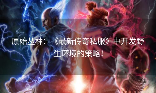 原始丛林：《最新传奇私服》中开发野生环境的策略！