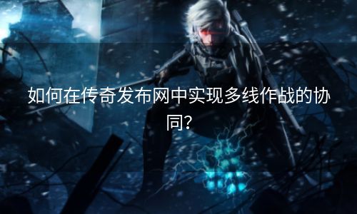 如何在传奇发布网中实现多线作战的协同？