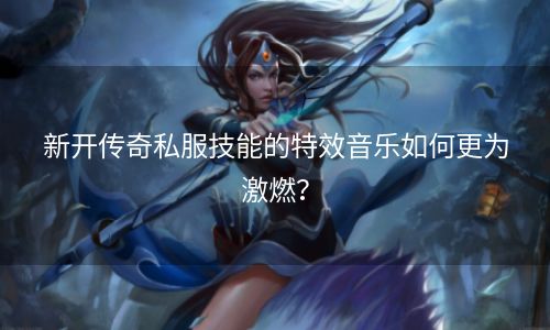 新开传奇私服技能的特效音乐如何更为激燃？