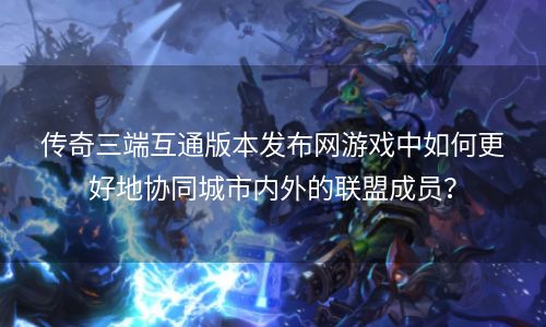 传奇三端互通版本发布网游戏中如何更好地协同城市内外的联盟成员？