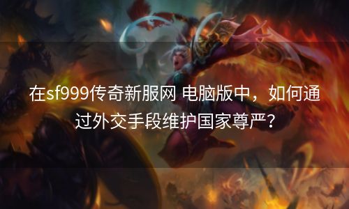 在sf999传奇新服网 电脑版中，如何通过外交手段维护国家尊严？