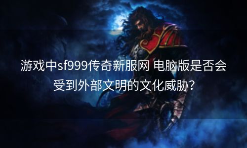 游戏中sf999传奇新服网 电脑版是否会受到外部文明的文化威胁？