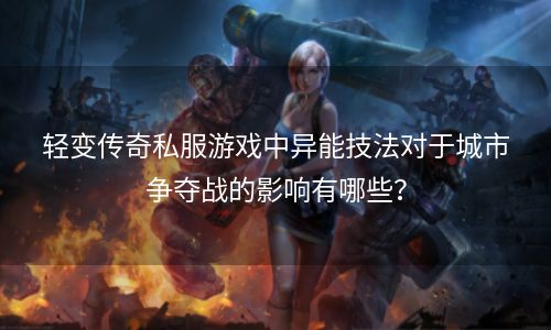 轻变传奇私服游戏中异能技法对于城市争夺战的影响有哪些？