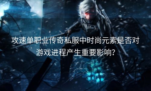 攻速单职业传奇私服中时尚元素是否对游戏进程产生重要影响？