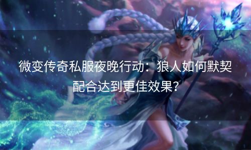 微变传奇私服夜晚行动：狼人如何默契配合达到更佳效果？