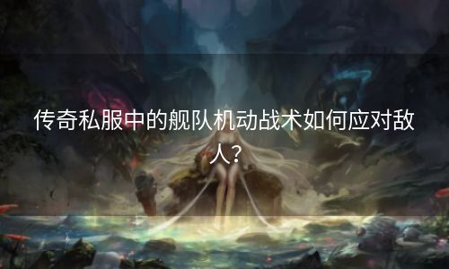 传奇私服中的舰队机动战术如何应对敌人？