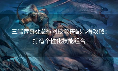 三端传奇sf发布网技能搭配心得攻略：打造个性化技能组合