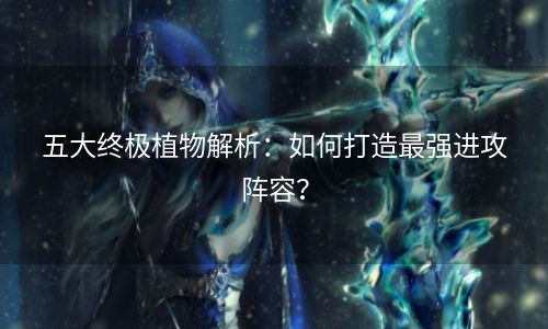 五大终极植物解析：如何打造最强进攻阵容？