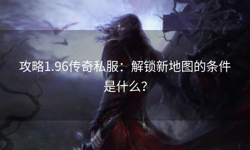 攻略1.96传奇私服：解锁新地图的条件是什么？