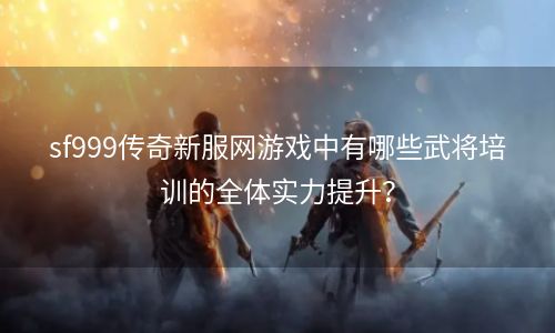 sf999传奇新服网游戏中有哪些武将培训的全体实力提升？