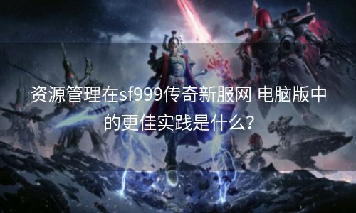 资源管理在sf999传奇新服网 电脑版中的更佳实践是什么？