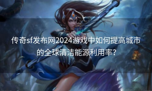 传奇sf发布网2024游戏中如何提高城市的全球清洁能源利用率？