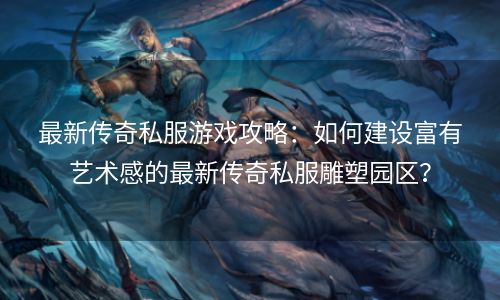 最新传奇私服游戏攻略：如何建设富有艺术感的最新传奇私服雕塑园区？