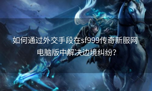 如何通过外交手段在sf999传奇新服网 电脑版中解决边境纠纷？