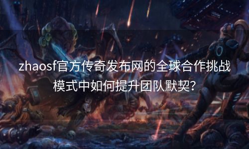 zhaosf官方传奇发布网的全球合作挑战模式中如何提升团队默契？