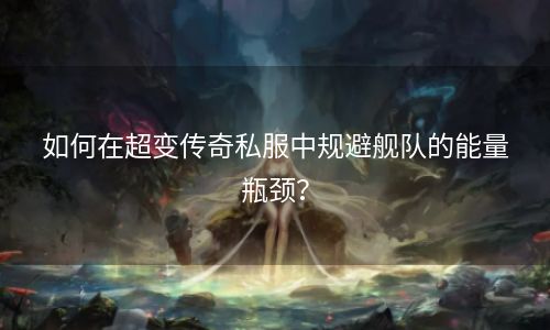 如何在超变传奇私服中规避舰队的能量瓶颈？
