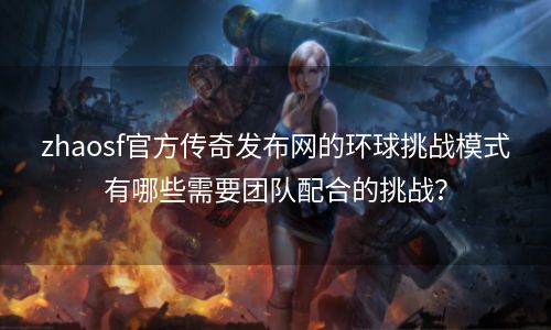 zhaosf官方传奇发布网的环球挑战模式有哪些需要团队配合的挑战？