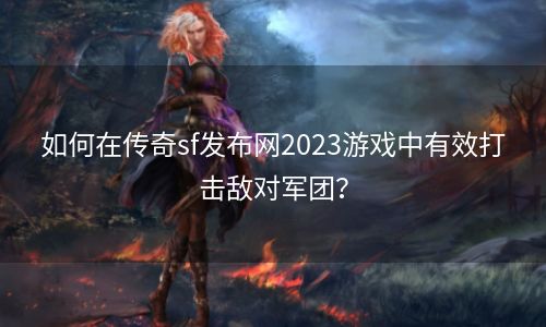 如何在传奇sf发布网2023游戏中有效打击敌对军团？