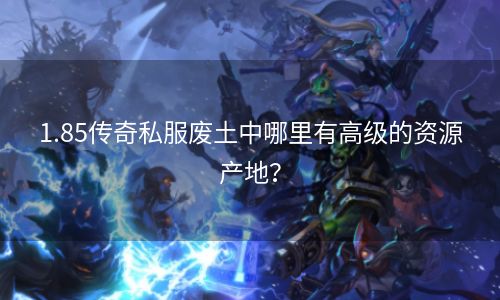 1.85传奇私服废土中哪里有高级的资源产地？