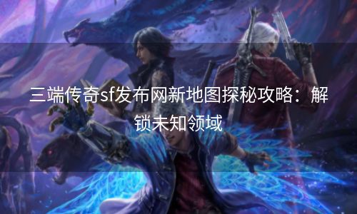 三端传奇sf发布网新地图探秘攻略：解锁未知领域