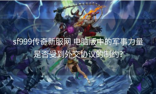 sf999传奇新服网 电脑版中的军事力量是否受到外交协议的制约？