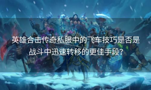 英雄合击传奇私服中的飞车技巧是否是战斗中迅速转移的更佳手段？